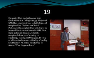 19
He received his medical degree from
Gauhati Medical College in 1975. He joined
GMCH as a demonstrator in Pathology and
completed his Diploma in Clinical
Pathology. He completed his MD degree in
Internal Medicine and joined AIIMS, New
Delhi as Senior Resident, where he
completed three years’ training in
Neurology, leading to DM degree. In 1984,
to address inadequate availability of quality
healthcare in NE India, he returned to
Assam. What happened next?
 