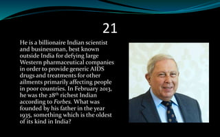 21
He is a billionaire Indian scientist
and businessman, best known
outside India for defying large
Western pharmaceutical companies
in order to provide generic AIDS
drugs and treatments for other
ailments primarily affecting people
in poor countries. In February 2013,
he was the 28th richest Indian
according to Forbes. What was
founded by his father in the year
1935, something which is the oldest
of its kind in India?
 