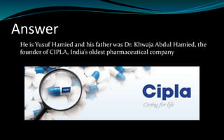 Answer
He is Yusuf Hamied and his father was Dr. Khwaja Abdul Hamied, the
founder of CIPLA, India’s oldest pharmaceutical company
 