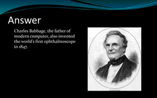 Answer
Charles Babbage, the father of
modern computer, also invented
the world’s first ophthalmoscope
in 1847.
 
