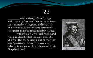 23
________ sive morbus gallicus is a 1530
epic poem by Girolamo Fracastoro who was
an Italian physician, poet, and scholar in
mathematics, geography and astronomy.
The poem is about a shepherd boy named
______ who insulted Greek god Apollo and
was punished by that god with a horrible
disease. The poem suggests using mercury
and “guaiaco” as a cure. The name of
which disease comes from the name of this
Shepherd Boy?
 