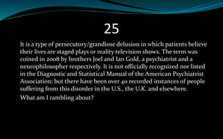 25
It is a type of persecutory/grandiose delusion in which patients believe
their lives are staged plays or reality television shows. The term was
coined in 2008 by brothers Joel and Ian Gold, a psychiatrist and a
neurophilosopher respectively. It is not officially recognized nor listed
in the Diagnostic and Statistical Manual of the American Psychiatrist
Association; but there have been over 40 recorded instances of people
suffering from this disorder in the U.S., the U.K. and elsewhere.
What am I rambling about?
 