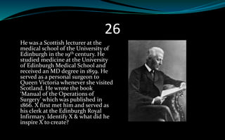 26
He was a Scottish lecturer at the
medical school of the University of
Edinburgh in the 19th century. He
studied medicine at the University
of Edinburgh Medical School and
received an MD degree in 1859. He
served as a personal surgeon to
Queen Victoria whenever she visited
Scotland. He wrote the book
‘Manual of the Operations of
Surgery’ which was published in
1866. X first met him and served as
his clerk at the Edinburgh Royal
Infirmary. Identify X & what did he
inspire X to create?
 