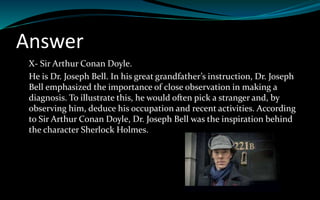 Answer
X- Sir Arthur Conan Doyle.
He is Dr. Joseph Bell. In his great grandfather’s instruction, Dr. Joseph
Bell emphasized the importance of close observation in making a
diagnosis. To illustrate this, he would often pick a stranger and, by
observing him, deduce his occupation and recent activities. According
to Sir Arthur Conan Doyle, Dr. Joseph Bell was the inspiration behind
the character Sherlock Holmes.
 