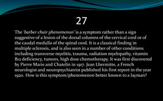 27
The ‘barber chair phenomenon’ is a symptom rather than a sign
suggestive of a lesion of the dorsal columns of the cervical cord or of
the caudal medulla of the spinal cord. It is a classical finding in
multiple sclerosis, and is also seen in a number of other conditions
including transverse myelitis, trauma, radiation myelopathy, vitamin
B12 deficiency, tumors, high dose chemotherapy. It was first discovered
by Pierre Marie and Chatelin in 1917. Jean Lhermitte, a French
neurologist and neuropsychiatrist published his first report in the year
1920. How is this symptom/phenomenon better known to a layman?
 