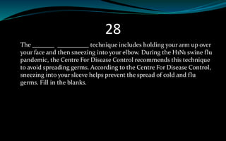 28
The _______ __________ technique includes holding your arm up over
your face and then sneezing into your elbow. During the H1N1 swine flu
pandemic, the Centre For Disease Control recommends this technique
to avoid spreading germs. According to the Centre For Disease Control,
sneezing into your sleeve helps prevent the spread of cold and flu
germs. Fill in the blanks.
 