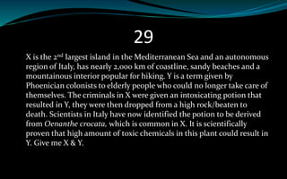 29
X is the 2nd largest island in the Mediterranean Sea and an autonomous
region of Italy, has nearly 2,000 km of coastline, sandy beaches and a
mountainous interior popular for hiking. Y is a term given by
Phoenician colonists to elderly people who could no longer take care of
themselves. The criminals in X were given an intoxicating potion that
resulted in Y, they were then dropped from a high rock/beaten to
death. Scientists in Italy have now identified the potion to be derived
from Oenanthe crocata, which is common in X. It is scientifically
proven that high amount of toxic chemicals in this plant could result in
Y. Give me X & Y.
 