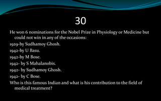 30
He won 6 nominations for the Nobel Prize in Physiology or Medicine but
could not win in any of the occasions:
1929-by Sudhamoy Ghosh.
1942-by U Basu.
1942-by M Bose.
1942- by S Mahalanobis.
1942- by Sudhamoy Ghosh.
1942- by C Bose.
Who is this famous Indian and what is his contribution to the field of
medical treatment?
 