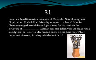 31
Roderick MacKinnon is a professor of Molecular Neurobiology and
Biophysics at Rockefeller University who won the Nobel Prize in
Chemistry together with Peter Agre n 2003 for his work on the
structure of ____________. German sculptor Julian Voss-Andreae made
a sculpture for Roderick MacKinnon based on his discovery. Which
important discovery is being talked about here?
 