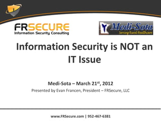 Information Security is NOT an
           IT Issue

           Medi-Sota – March 21st, 2012
   Presented by Evan Francen, President – FRSecure, LLC




             www.FRSecure.com | 952-467-6381
 