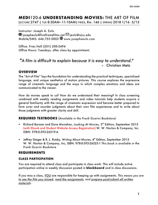 SID 43409
1
MEDI120-6 UNDERSTANDING MOVIES: THE ART OF FILM
LECTURE 2747 | TUE 8:30AM–11:10AM| FRIES, RM. 146 | SPRING 2018 1/16 - 5/15
Instructor: Joseph A. Eulo
josepheulo@firstframefilms.net jeulo@njcu.edu
Mobile/SMS: 646.755.0003 www.josephaeulo.com
Office: Fries Hall (201) 200-3494
Office Hours: Tuesdays, after class by appointment.
“A film is difficult to explain because it is easy to understand.”
- Christian Metz
OVERVIEW
The “Art of Film” lays the foundation for understanding the practical techniques, specialized
language, and unique aesthetics of motion pictures. This course explores the expressive
range of cinematic language and the ways in which complex emotions and ideas are
communicated to the viewer.
How do movies speak to us? How do we understand their meaning? In class screening
combined with weekly reading assignments and video tutorials help students acquire a
general familiarity with the range of cinematic expression and become better prepared to
form surer and sounder judgments about their own film experiences and to write about
those judgments with greater clarity and skill.
REQUIRED TEXTBOOKS (Available in the Frank Guarini Bookstore)
§ Richard Barsam and Dave Monahan, Looking At Movies, 5th
Edition, September 2015
(with Ebook and Student Website Access Registration) W. W. Norton & Company, Inc.
ISBN: 978-0-393-26519-4.
§ Jeffrey Geiger & R. L. Rutsky, Writing About Movies, 4th
Edition, September 2015
W. W. Norton & Company, Inc, ISBN: 978-0-393-26523-1 This book is available in the
Frank Guarini Bookstore
REQUIREMENTS
CLASS PARTICIPATION
You are required to attend class and participate in class work. This will include active
participation online in weekly discussion posted in blackboard and in class discussions.
If you miss a class, YOU are responsible for keeping up with assignments. This means you are
to see the film you missed, read the assignments, and prepare post/submit all written
materials.
 