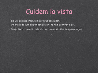 Cuidem la vista - Els ulls són uns òrgans delicats que cal cuidar. - Un excés de llum els pot perjudicar,  no hem de mirar al sol. - Conjuntivitis, malaltia dels ulls que fa que s’irriten i es posen rojos. 