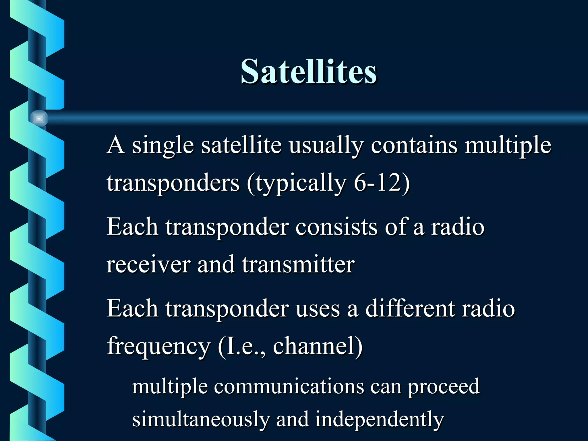 SatellitesSatellites
A single satellite usually contains multipleA single satellite usually contains multiple
transponders (typically 6-12)transponders (typically 6-12)
Each transponder consists of a radioEach transponder consists of a radio
receiver and transmitterreceiver and transmitter
Each transponder uses a different radioEach transponder uses a different radio
frequency (I.e., channel)frequency (I.e., channel)
multiple communications can proceedmultiple communications can proceed
simultaneously and independentlysimultaneously and independently
 