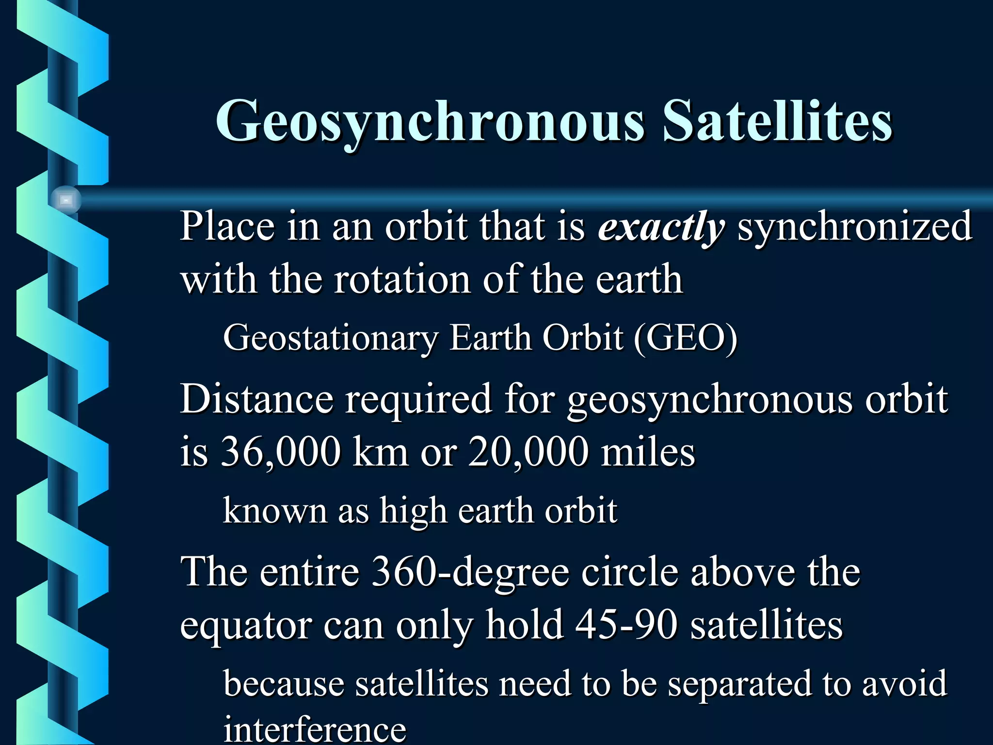 Geosynchronous SatellitesGeosynchronous Satellites
Place in an orbit that isPlace in an orbit that is exactlyexactly synchronizedsynchronized
with the rotation of the earthwith the rotation of the earth
Geostationary Earth Orbit (GEO)Geostationary Earth Orbit (GEO)
Distance required for geosynchronous orbitDistance required for geosynchronous orbit
is 36,000 km or 20,000 milesis 36,000 km or 20,000 miles
known as high earth orbitknown as high earth orbit
The entire 360-degree circle above theThe entire 360-degree circle above the
equator can only hold 45-90 satellitesequator can only hold 45-90 satellites
because satellites need to be separated to avoidbecause satellites need to be separated to avoid
interferenceinterference
 
