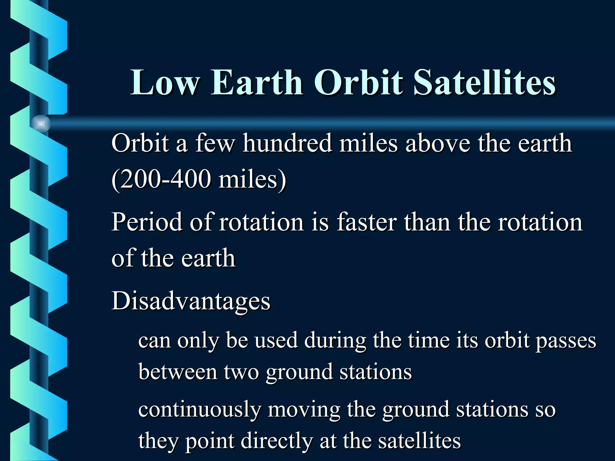 Low Earth Orbit SatellitesLow Earth Orbit Satellites
Orbit a few hundred miles above the earthOrbit a few hundred miles above the earth
(200-400 miles)(200-400 miles)
Period of rotation is faster than the rotationPeriod of rotation is faster than the rotation
of the earthof the earth
DisadvantagesDisadvantages
can only be used during the time its orbit passescan only be used during the time its orbit passes
between two ground stationsbetween two ground stations
continuously moving the ground stations socontinuously moving the ground stations so
they point directly at the satellitesthey point directly at the satellites
 