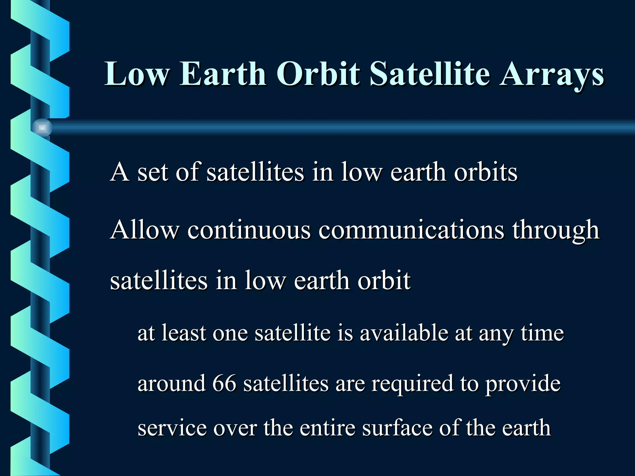 Low Earth Orbit Satellite ArraysLow Earth Orbit Satellite Arrays
A set of satellites in low earth orbitsA set of satellites in low earth orbits
Allow continuous communications throughAllow continuous communications through
satellites in low earth orbitsatellites in low earth orbit
at least one satellite is available at any timeat least one satellite is available at any time
around 66 satellites are required to providearound 66 satellites are required to provide
service over the entire surface of the earthservice over the entire surface of the earth
 
