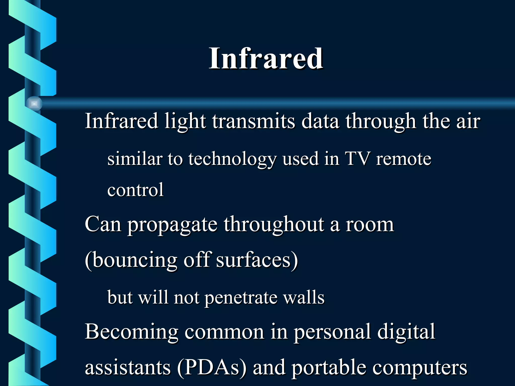 InfraredInfrared
Infrared light transmits data through the airInfrared light transmits data through the air
similar to technology used in TV remotesimilar to technology used in TV remote
controlcontrol
Can propagate throughout a roomCan propagate throughout a room
(bouncing off surfaces)(bouncing off surfaces)
but will not penetrate wallsbut will not penetrate walls
Becoming common in personal digitalBecoming common in personal digital
assistants (PDAs) and portable computersassistants (PDAs) and portable computers
 