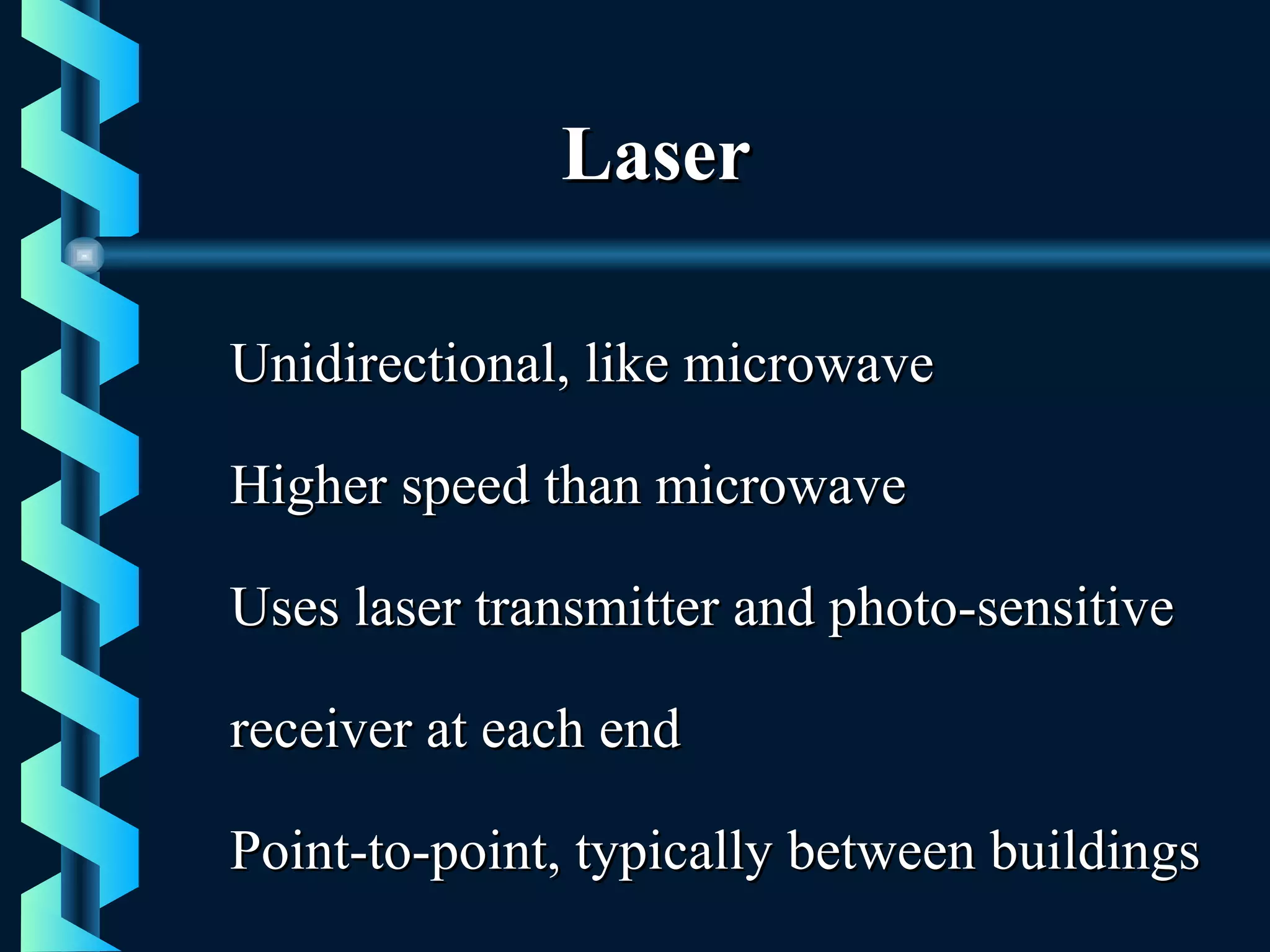 LaserLaser
Unidirectional, like microwaveUnidirectional, like microwave
Higher speed than microwaveHigher speed than microwave
Uses laser transmitter and photo-sensitiveUses laser transmitter and photo-sensitive
receiver at each endreceiver at each end
Point-to-point, typically between buildingsPoint-to-point, typically between buildings
 