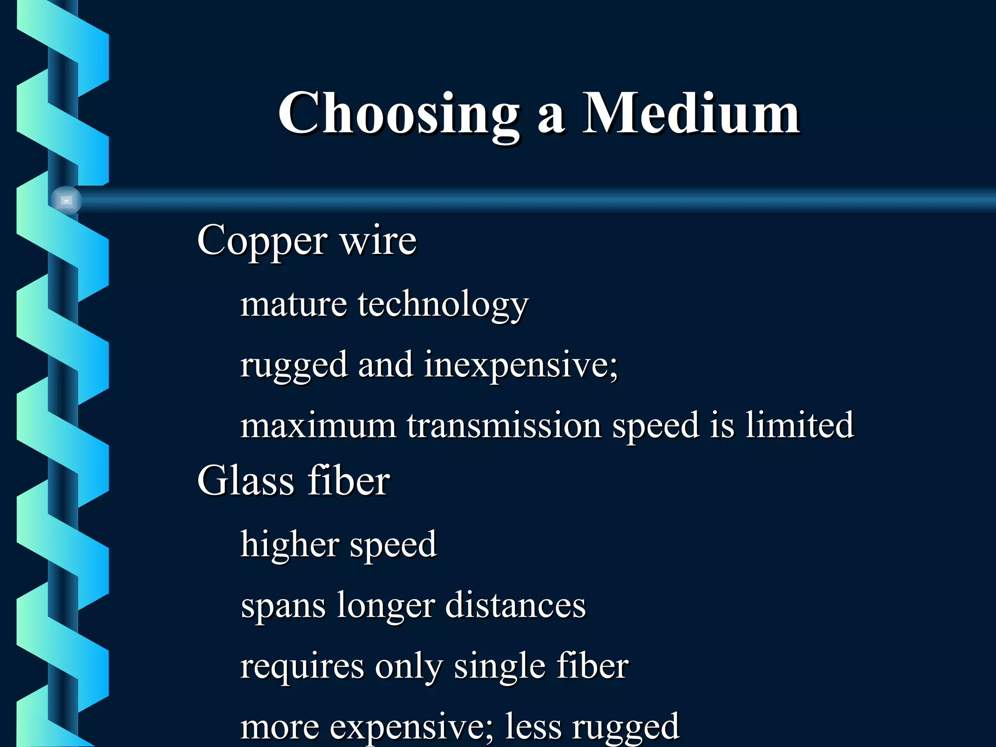 Choosing a MediumChoosing a Medium
Copper wireCopper wire
mature technologymature technology
rugged and inexpensive;rugged and inexpensive;
maximum transmission speed is limitedmaximum transmission speed is limited
Glass fiberGlass fiber
higher speedhigher speed
spans longer distancesspans longer distances
requires only single fiberrequires only single fiber
more expensive; less ruggedmore expensive; less rugged
 