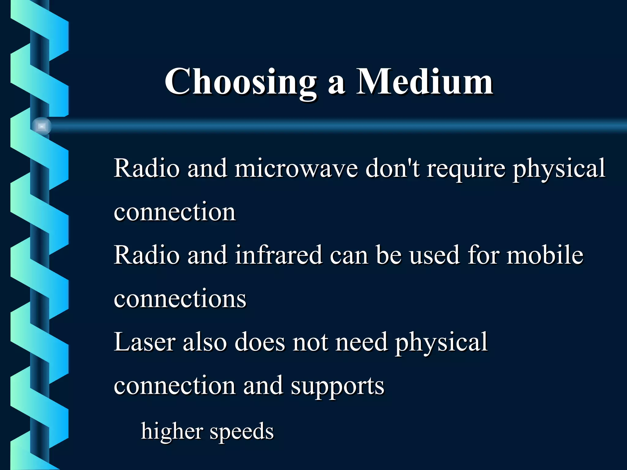 Choosing a MediumChoosing a Medium
Radio and microwave don't require physicalRadio and microwave don't require physical
connectionconnection
Radio and infrared can be used for mobileRadio and infrared can be used for mobile
connectionsconnections
Laser also does not need physicalLaser also does not need physical
connection and supportsconnection and supports
higher speedshigher speeds
 