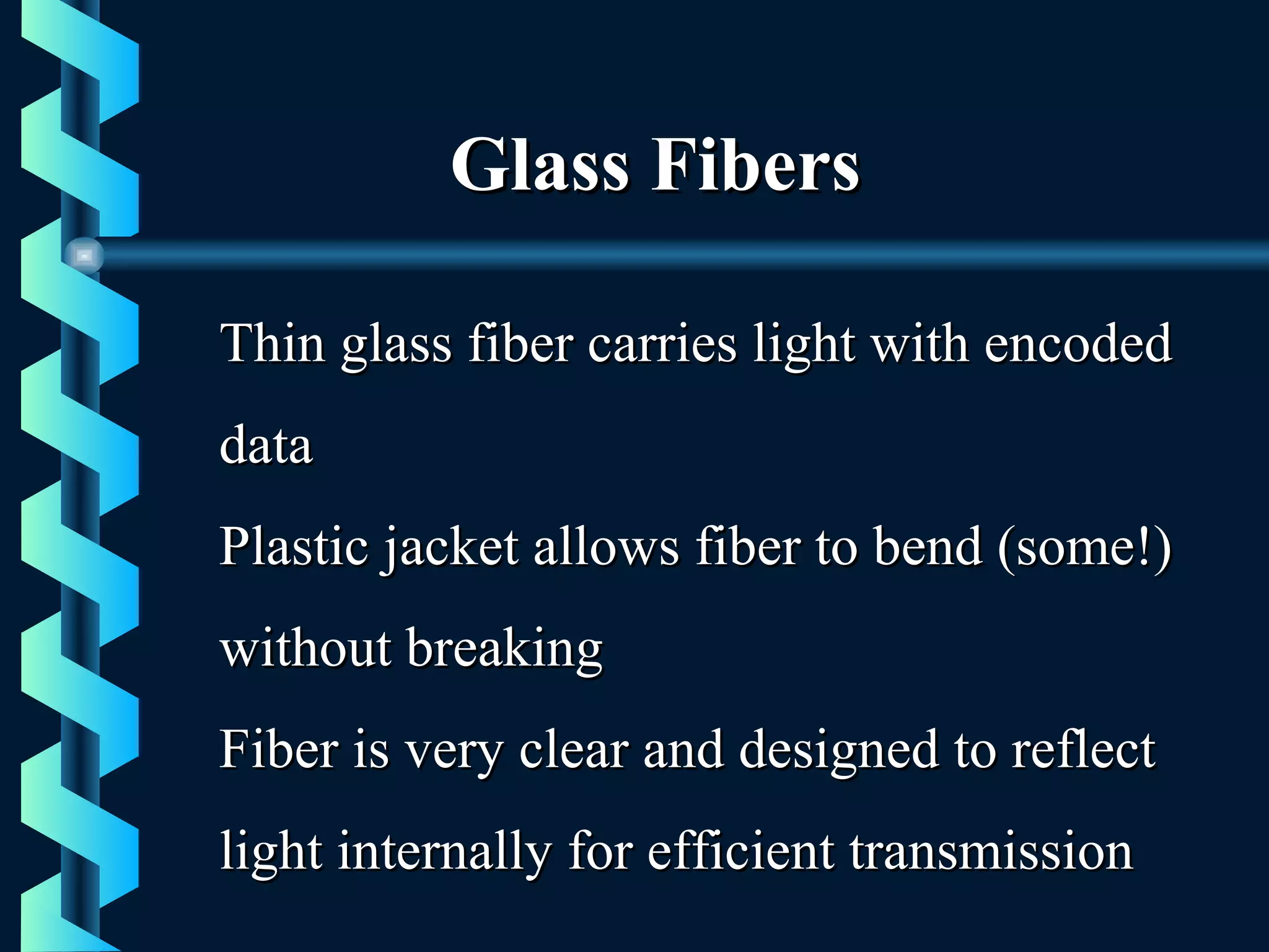 Glass FibersGlass Fibers
Thin glass fiber carries light with encodedThin glass fiber carries light with encoded
datadata
Plastic jacket allows fiber to bend (some!)Plastic jacket allows fiber to bend (some!)
without breakingwithout breaking
Fiber is very clear and designed to reflectFiber is very clear and designed to reflect
light internally for efficient transmissionlight internally for efficient transmission
 