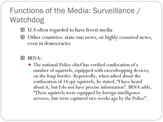 Functions of the Media: Surveillance / Watchdog U.S often regarded to have freest media Other countries: state-run news, or highly censored news, even in democracies IRNA: The national Police chief has verified confiscation of a number of squirrels, equipped with eavesdropping devices, on the Iraqi border. Reportedly, when asked about the confiscation of 14 spy squirrels, he stated, “I have heard about it, but I do not have precise information”. IRNA adds, “These squirrels were equipped by foreign intelligence services, but were captured two weeks ago by the Police”. 