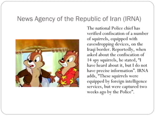 News Agency of the Republic of Iran (IRNA) The national Police chief has verified confiscation of a number of squirrels, equipped with eavesdropping devices, on the Iraqi border. Reportedly, when asked about the confiscation of 14 spy squirrels, he stated, “I have heard about it, but I do not have precise information”. IRNA adds, “These squirrels were equipped by foreign intelligence services, but were captured two weeks ago by the Police”. 