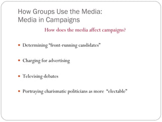 How Groups Use the Media:  Media in Campaigns How does the media affect campaigns? Determining “front-running candidates” Charging for advertising   Televising debates Portraying charismatic politicians as more  “electable” 