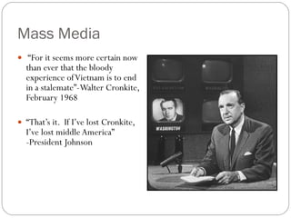 Mass Media “ For it seems more certain now than ever that the bloody experience of Vietnam is to end in a stalemate”-Walter Cronkite, February 1968 “ That’s it.  If I’ve lost Cronkite, I’ve lost middle America” -President Johnson 
