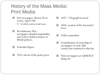 History of the Mass Media: Print Media First newspaper:  Boston News-Letter , April 1704 Avoided controversial issues Revolutionary War -  newspapers abandon impartiality and work to build resistance to British policies; Federalist Papers 1833, advent of the penny press 1837 – Telegraph invented 1848, creation of the Associated Press Yellow journalism Centralization of ownership of newspapers in early 20th century has continued to this day Print newspapers are QUICKLY dying out 