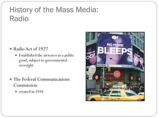 History of the Mass Media:  Radio Radio Act of 1927 Established the airwaves as a public good, subject to governmental oversight The Federal Communications Commission  created in 1934 