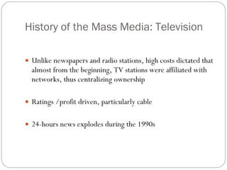 History of the Mass Media: Television Unlike newspapers and radio stations, high costs dictated that almost from the beginning, TV stations were affiliated with networks, thus centralizing ownership Ratings /profit driven, particularly cable 24-hours news explodes during the 1990s 