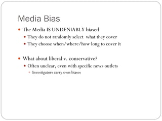 Media Bias The Media IS UNDENIABLY biased They do not randomly select  what they cover They choose when/where/how long to cover it What about liberal v. conservative? Often unclear, even with specific news outlets Investigators carry own biases 