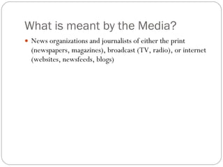 What is meant by the Media? News organizations and journalists of either the print (newspapers, magazines), broadcast (TV, radio), or internet (websites, newsfeeds, blogs) 