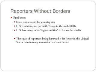Reporters Without Borders Problems: Does not account for country size U.S. violations on par with Tonga in the mid-2000s U.S. has many more “opportunities” to harass the media The ratio of reporters being harassed is far lower in the United States than in many countries that rank better 