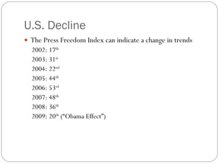 U.S. Decline The Press Freedom Index can indicate a change in trends 2002: 17 th   2003: 31 st   2004: 22 nd   2005: 44 th   2006: 53 rd   2007: 48 th   2008: 36 th 2009: 20 th  (“Obama Effect”) 