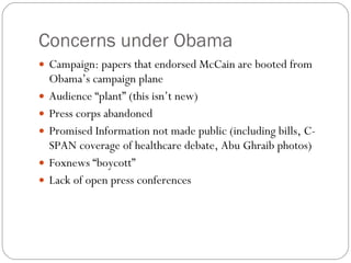 Concerns under Obama Campaign: papers that endorsed McCain are booted from Obama’s campaign plane Audience “plant” (this isn’t new) Press corps abandoned Promised Information not made public (including bills, C-SPAN coverage of healthcare debate, Abu Ghraib photos) Foxnews “boycott” Lack of open press conferences 