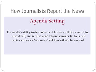 How Journalists Report the News Agenda Setting The media’s ability to determine which issues will be covered, in what detail, and in what context--and conversely, to decide which stories are “not news” and thus will not be covered  