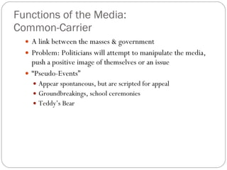 Functions of the Media:  Common-Carrier A link between the masses & government Problem: Politicians will attempt to manipulate the media, push a positive image of themselves or an issue “ Pseudo-Events” Appear spontaneous, but are scripted for appeal Groundbreakings, school ceremonies Teddy’s Bear 