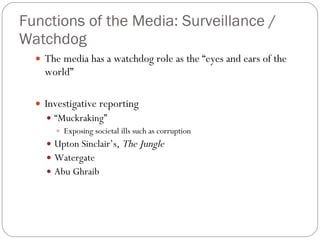 Functions of the Media: Surveillance / Watchdog The media has a watchdog role as the “eyes and ears of the world” Investigative reporting “ Muckraking” Exposing societal ills such as corruption  Upton Sinclair’s,  The Jungle Watergate Abu Ghraib 