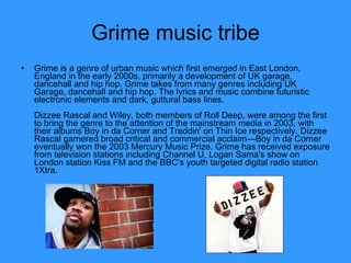 Grime music tribe Grime is a genre of urban music which first emerged in East London, England in the early 2000s, primarily a development of UK garage, dancehall and hip hop. Grime takes from many genres including UK Garage, dancehall and hip hop. The lyrics and music combine futuristic electronic elements and dark, guttural bass lines. Dizzee Rascal and Wiley, both members of Roll Deep, were among the first to bring the genre to the attention of the mainstream media in 2003, with their albums Boy in da Corner and Treddin' on Thin Ice respectively. Dizzee Rascal garnered broad critical and commercial acclaim—Boy in da Corner eventually won the 2003 Mercury Music Prize. Grime has received exposure from television stations including Channel U, Logan Sama's show on London station Kiss FM and the BBC's youth targeted digital radio station 1Xtra.  