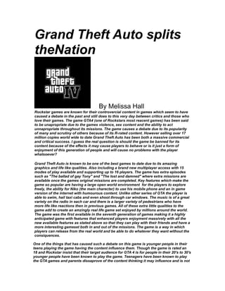 Grand Theft Auto splits
theNation
By Melissa Hall
Rockstar games are known for their controvercial content in games which seem to have
caused a debate in the past and still does to this very day between critics and those who
love their games. The game GTA4 (one of Rockstars most reacent games) has been said
to be unapropriate due to the games violence, sex content and the ability to act
unnapropriate throughout its missions. The game causes a debate due to its popularity
of many and scrutiny of others because of its R-rated content. However selling over 17
million copies world wide to date Grand Theft Auto has been both a massive commercial
and critical success. I guess the real question is should the game be banned for its
content because of the effects it may cause players to behave or is it just a form of
enjoyment of this generation of people and will cause no problems with the player
whatsoever?
Grand Theft Auto is known to be one of the best games to date due to its amazing
graphics and life like qualities. Also including a brand new multiplayer access with 15
modes of play available and supporting up to 16 players. The game has extra episodes
such as "The ballad of gay Tony" and "The lost and damned" where extra missions are
available once the games original missions are completed. Key features which make the
game so popular are having a large open world environment for the players to explore
freely, the ability for Niko (the main charecter) to use his mobile phone and an in game
version of the internet with humourous content. Unlike other series of GTA the player is
able to swim, hail taxi cabs and even shoot through car windows. The music is of a great
variety on the radio in each car and there is a larger variety of pedestrians who have
more life like reactions then in previous games. All of these extra little qualities to the
game add to create an amzingly real life game set enjoyed by millions around the world.
The game was the first available in the seventh generation of games making it a highly
anticipated game with features that enhanced players enjoyment massively with all the
new available features as stated above so that they can play with their friends and have a
more interesting gameset both in and out of the missions. The game is a way in which
players can release from the real world and be able to do whatever they want without the
consiquences.
One of the things that has caused such a debate on this game is younger people in their
teens playing the game having the content influence them. Though the game is rated an
18 and Rockstar insist that their target audience for GTA 4 is for people in their 20's to 30's
younger people have been known to play the game. Teenagers have been known to play
the GTA games and parents dissaprove of the content thinking it may influence and is not
 