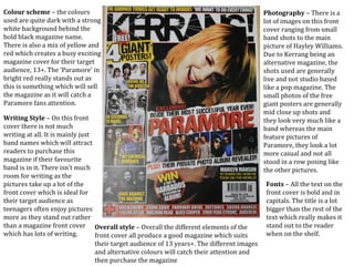 Colour scheme – the colours
used are quite dark with a strong
white background behind the
bold black magazine name.
There is also a mix of yellow and
red which creates a busy exciting
magazine cover for their target
audience, 13+. The ‘Paramore’ in
bright red really stands out as
this is something which will sell
the magazine as it will catch a
Paramore fans attention.
Photography – There is a
lot of images on this front
cover ranging from small
band shots to the main
picture of Hayley Williams.
Due to Kerrang being an
alternative magazine, the
shots used are generally
live and not studio based
like a pop magazine. The
small photos of the free
giant posters are generally
mid close up shots and
they look very much like a
band whereas the main
feature pictures of
Paramore, they look a lot
more casual and not all
stood in a row posing like
the other pictures.
Writing Style – On this front
cover there is not much
writing at all. It is mainly just
band names which will attract
readers to purchase this
magazine if their favourite
band is in it. There isn’t much
room for writing as the
pictures take up a lot of the
front cover which is ideal for
their target audience as
teenagers often enjoy pictures
more as they stand out rather
than a magazine front cover
which has lots of writing.
Fonts – All the text on the
front cover is bold and in
capitals. The title is a lot
bigger than the rest of the
text which really makes it
stand out to the reader
when on the shelf.
Overall style – Overall the different elements of the
front cover all produce a good magazine which suits
their target audience of 13 years+. The different images
and alternative colours will catch their attention and
then purchase the magazine
 