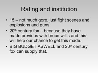 Rating and institution 15 – not much gore, just fight scenes and explosions and guns. 20 th  century fox – because they have made previous with bruce willis and this will help our chance to get this made. BIG BUDGET ASWELL and 20 th  century fox can supply that. 