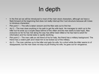 In depth In the first act we will be introduced to most of the main stock characters, although we have a flash-forward at the beginning that does not really interrupt the 3 act structure because all it does is introduce characters. Plot point 1 – The wife is taken ransom and the Man sets out to find her. Act 2 – The man does anything in his path to get the wife back. He manages to catch up to the killer but he ends up a couple steps behind of the villain and the man starts to lose hope. Also everyone so far he has met along the way has either been killed or he has had to extort for information and his mental state is rapidly declining. Plot point 2 – The man calls an old friend of his for help, the friend has a military background. The friend has a violent path and it lead him to be kicked out of the military.  Act 3 – The man catches up to the killer and gets his wife, for a short while the killer seems to of disappeared, but the man does not stop at just finding his wife, he goes out for vengeance.  