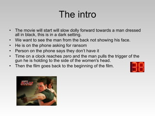 The intro The movie will start will slow dolly forward towards a man dressed all in black, this is in a dark setting.  We want to see the man from the back not showing his face. He is on the phone asking for ransom Person on the phone says they don’t have it Time on a clock reaches zero and the man pulls the trigger of the gun he is holding to the side of the women's head. Then the film goes back to the beginning of the film. 