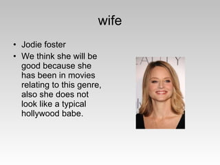 wife Jodie foster We think she will be good because she has been in movies relating to this genre, also she does not look like a typical hollywood babe. 