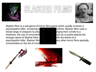 SLASHER FILMS Slasher films is a sub-genre of horror films genre which usually involves a psychopathic killer, murdering a broad range of victims. Slasher films uses a broad range of weapons to prey on its victims ranging from a knife to a chainsaw, the use of unconventional weapons such as a scythe depicts the strange nature of Slasher films, as it conjuncts with the theme of a psychopathic killer. Slasher films in contrast, to any other horror films specially concentrates on the act of murder. 