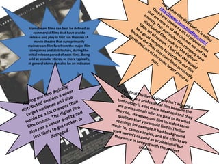 A possible film distribution is called  http://www.launchingfilms.com/They have covered a lot of popular films that are now in all the cinemas around the country. This particular film company have distributed films such as ‘The Fighter’ , ‘Little bit of heaven’. I feel that this would be a good company to distribute our film because the films that have been previously distributed are of the same target group as ours. Mainstream films can best be defined as commercial films that have a wide release and play in first run theatres (A movie theatre that runs primarily mainstream film fare from the major film companies and distributors, during the initial release period of each film). Being sold at popular stores, or more typically, at general stores can also be an indicatorHaving our film digitally distributed enables a wider target audience and also would be a lot cheaper than film cinema. The digital film also has a better quality and less likely to get broken or damaged. Our final Thriller obviously isn’t as good a quality as a professional film because the technology is a lot more advanced and they are professionals who are paid to do what they do.  However, our film included some qualities that you would find in Thriller openings for example it had background music to,  camera angles, and the effects we used weren't as good as professional but they were in keeping with the project criteria. 