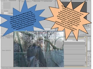 We did add background music to our Thriller because we felt that this created suspense and tension because the music does gradually build up and create an atmosphere to the audience that something bad is going to happen. I thought this music we found was really effective and when we made our questionnaires, our target audience found the sound very effective. We did add special effects into our Thriller when we came to edit it. We wanted to create the idea that the girl in our Thriller was being followed or acting very secretive. We put an effect on her walking, this effect was called ‘Ghosting’ and it made the camera go fuzzy as if something was following her. 